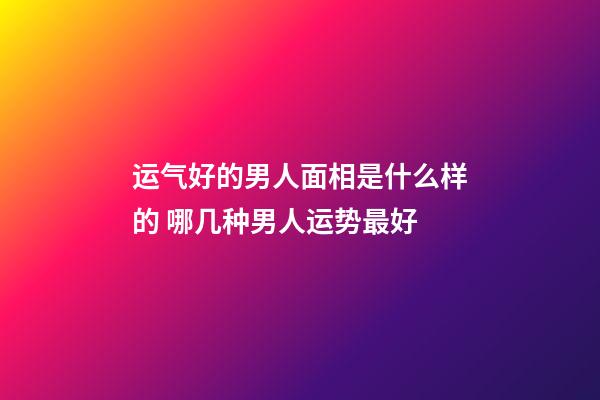 运气好的男人面相是什么样的 哪几种男人运势最好
